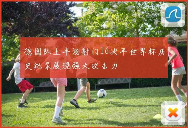 德国队上半场射门16次平世界杯历史纪录展现强大攻击力