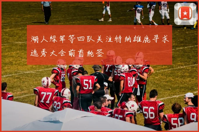 湖人绿军等四队关注特纳雄鹿寻求选秀大会前首轮签