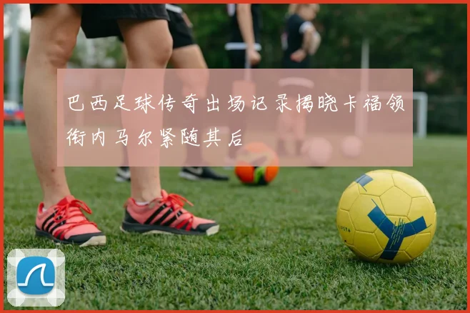巴西足球传奇出场记录揭晓卡福领衔内马尔紧随其后