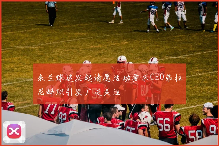 米兰球迷发起请愿活动要求CEO弗拉尼辞职引发广泛关注