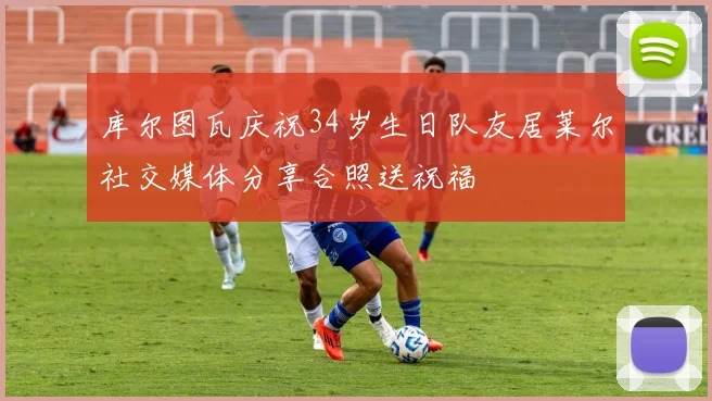库尔图瓦庆祝34岁生日队友居莱尔社交媒体分享合照送祝福