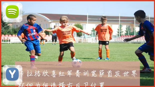 卡拉格欣喜红军青训宽萨首发世界杯但为何选择右后卫位置