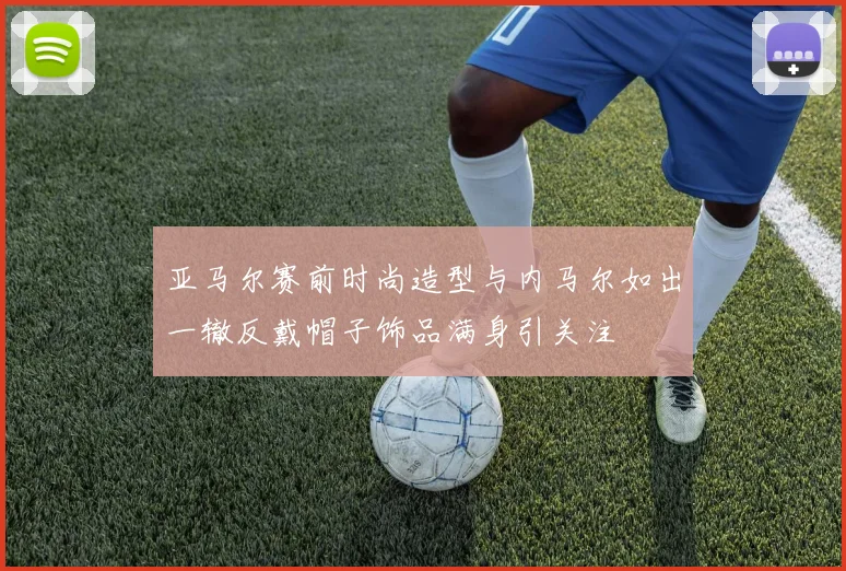 亚马尔赛前时尚造型与内马尔如出一辙反戴帽子饰品满身引关注