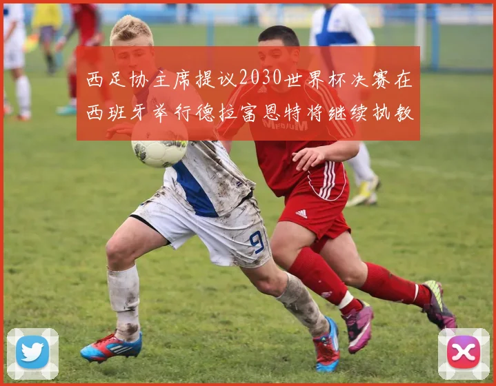 西足协主席提议2030世界杯决赛在西班牙举行德拉富恩特将继续执教国家队