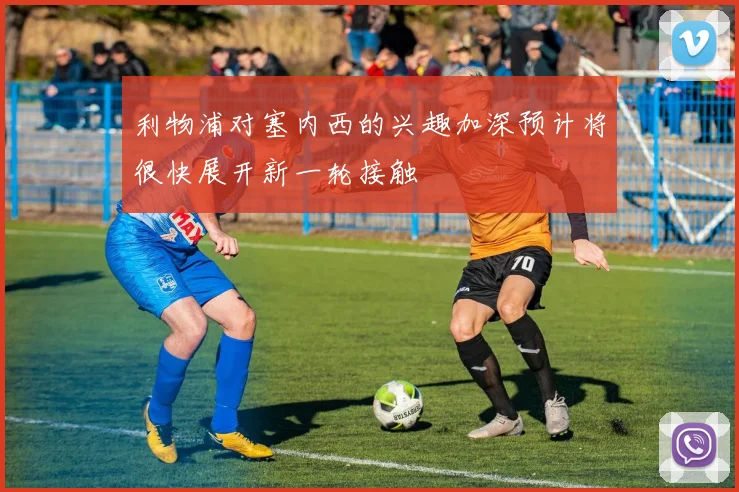利物浦对塞内西的兴趣加深预计将很快展开新一轮接触