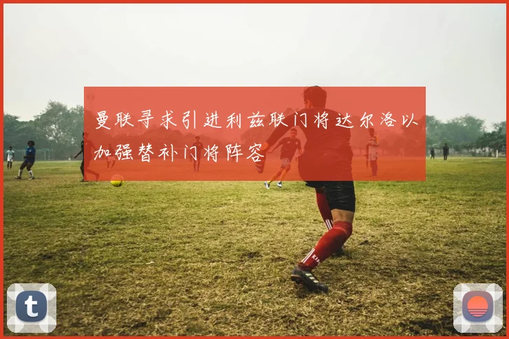曼联寻求引进利兹联门将达尔洛以加强替补门将阵容