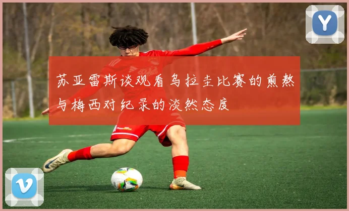 苏亚雷斯谈观看乌拉圭比赛的煎熬与梅西对纪录的淡然态度