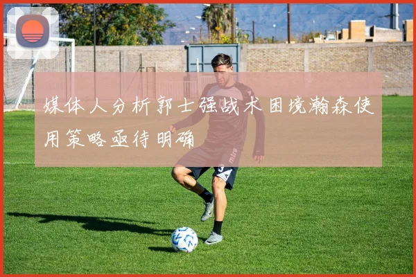 媒体人分析郭士强战术困境瀚森使用策略亟待明确