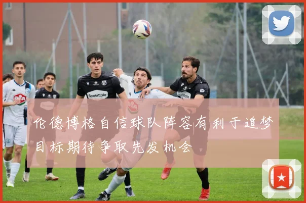 伦德博格自信球队阵容有利于追梦目标期待争取先发机会
