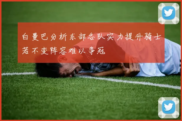 白曼巴分析东部各队实力提升骑士若不变阵容难以争冠