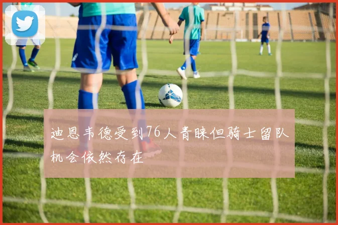 迪恩韦德受到76人青睐但骑士留队机会依然存在