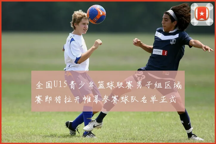 全国U15青少年篮球联赛男子组区域赛即将拉开帷幕参赛球队名单正式公布