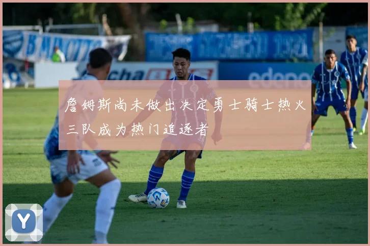 詹姆斯尚未做出决定勇士骑士热火三队成为热门追逐者