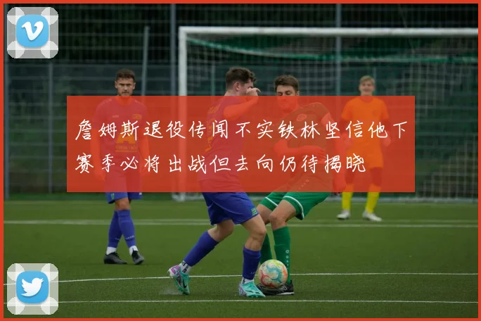 詹姆斯退役传闻不实铁林坚信他下赛季必将出战但去向仍待揭晓