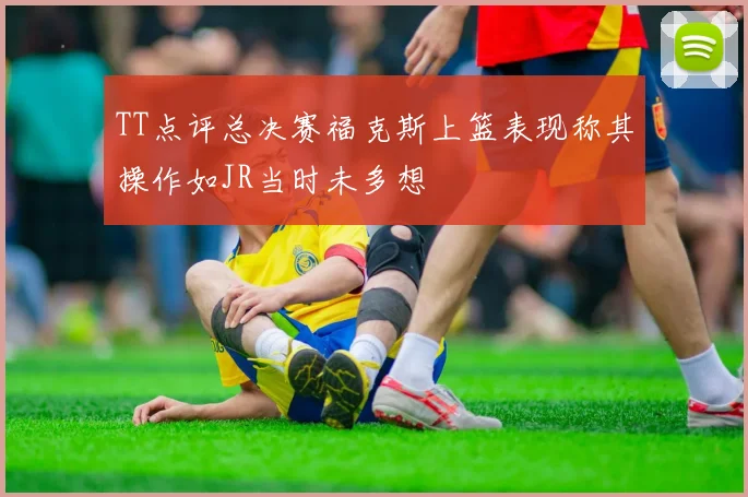 TT点评总决赛福克斯上篮表现称其操作如JR当时未多想