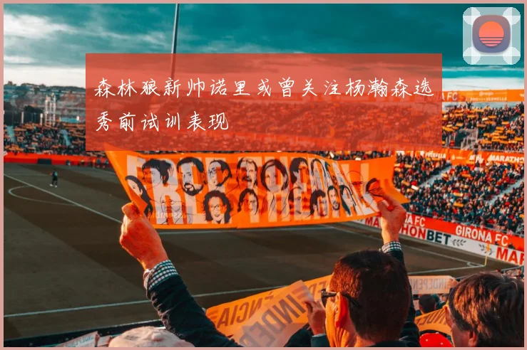 森林狼新帅诺里或曾关注杨瀚森选秀前试训表现