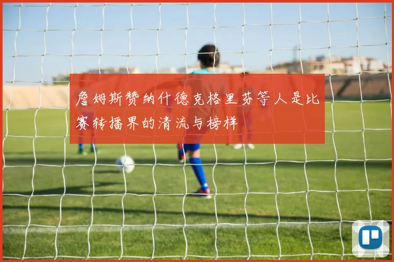 詹姆斯赞纳什德克格里芬等人是比赛转播界的清流与榜样