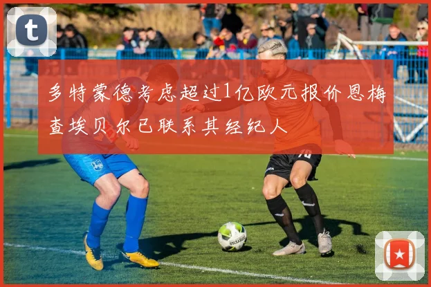 多特蒙德考虑超过1亿欧元报价恩梅查埃贝尔已联系其经纪人