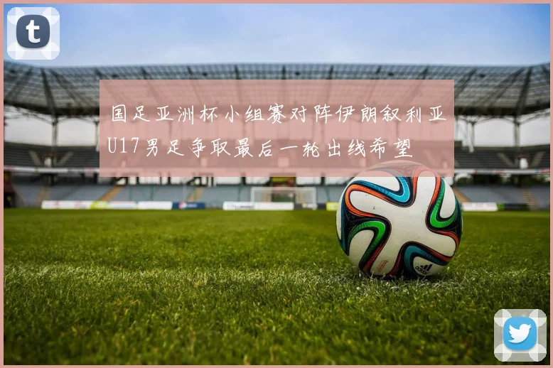 国足亚洲杯小组赛对阵伊朗叙利亚U17男足争取最后一轮出线希望