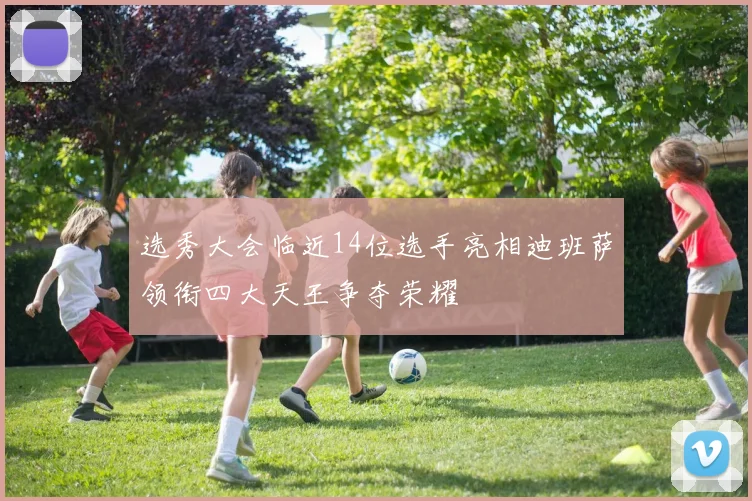 选秀大会临近14位选手亮相迪班萨领衔四大天王争夺荣耀
